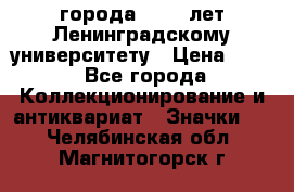 1.1) города : 150 лет Ленинградскому университету › Цена ­ 89 - Все города Коллекционирование и антиквариат » Значки   . Челябинская обл.,Магнитогорск г.